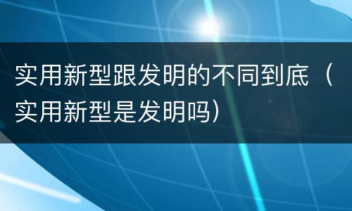 实用新型跟发明的不同到底（实用新型是发明吗）