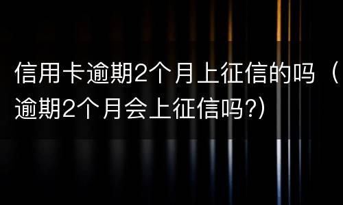 信用卡逾期2个月上征信的吗（逾期2个月会上征信吗?）