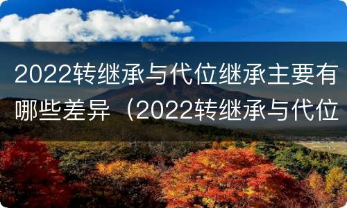 2022转继承与代位继承主要有哪些差异（2022转继承与代位继承主要有哪些差异呢）