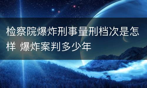 检察院爆炸刑事量刑档次是怎样 爆炸案判多少年