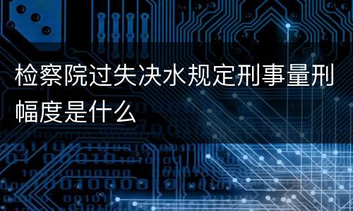 检察院过失决水规定刑事量刑幅度是什么