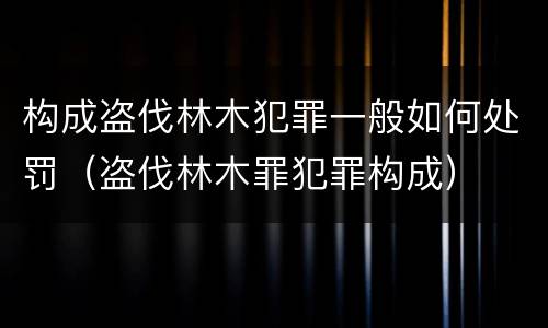 构成盗伐林木犯罪一般如何处罚（盗伐林木罪犯罪构成）