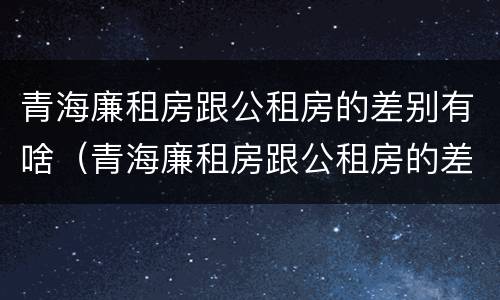 青海廉租房跟公租房的差别有啥（青海廉租房跟公租房的差别有啥不同）