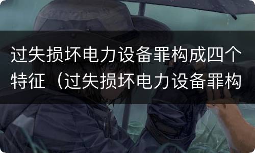 过失损坏电力设备罪构成四个特征（过失损坏电力设备罪构成四个特征是什么）