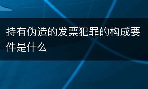 持有伪造的发票犯罪的构成要件是什么