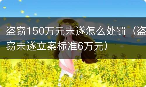 盗窃150万元未遂怎么处罚（盗窃未遂立案标准6万元）