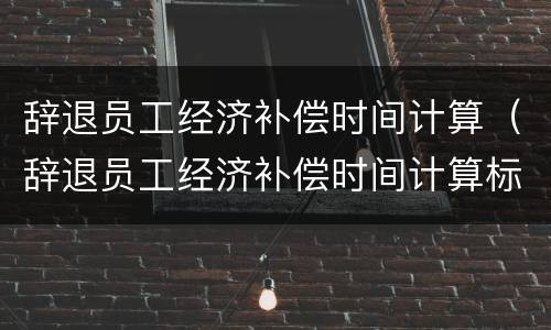 辞退员工经济补偿时间计算（辞退员工经济补偿时间计算标准）