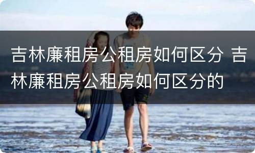 吉林廉租房公租房如何区分 吉林廉租房公租房如何区分的