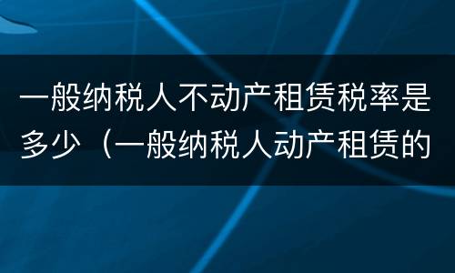 一般纳税人不动产租赁税率是多少（一般纳税人动产租赁的税率）