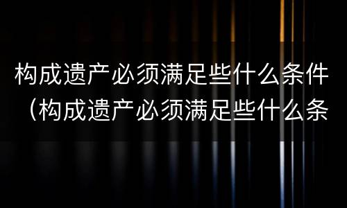 构成遗产必须满足些什么条件（构成遗产必须满足些什么条件呢）