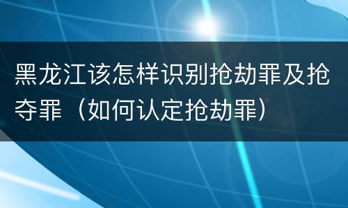 黑龙江该怎样识别抢劫罪及抢夺罪（如何认定抢劫罪）