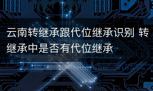 云南转继承跟代位继承识别 转继承中是否有代位继承