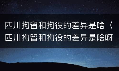 四川拘留和拘役的差异是啥（四川拘留和拘役的差异是啥呀）