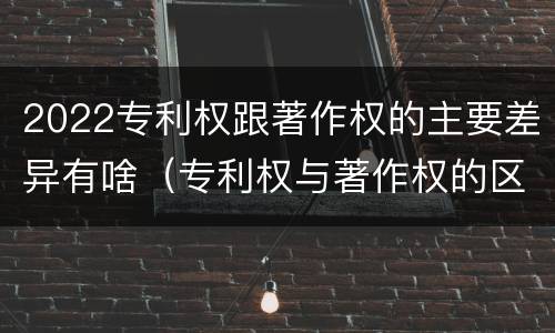 2022专利权跟著作权的主要差异有啥（专利权与著作权的区别）