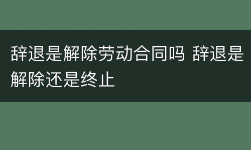 辞退是解除劳动合同吗 辞退是解除还是终止