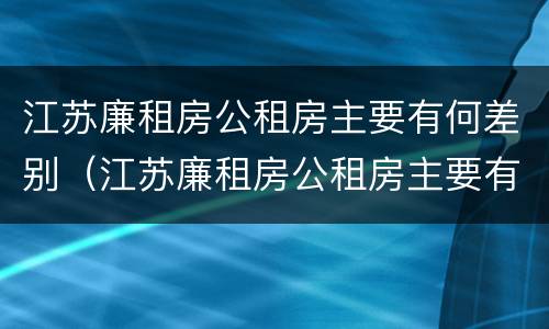 江苏廉租房公租房主要有何差别（江苏廉租房公租房主要有何差别呢）