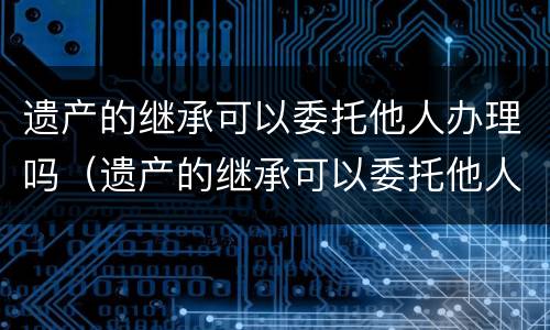 遗产的继承可以委托他人办理吗（遗产的继承可以委托他人办理吗要多少钱）