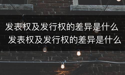 发表权及发行权的差异是什么 发表权及发行权的差异是什么意思