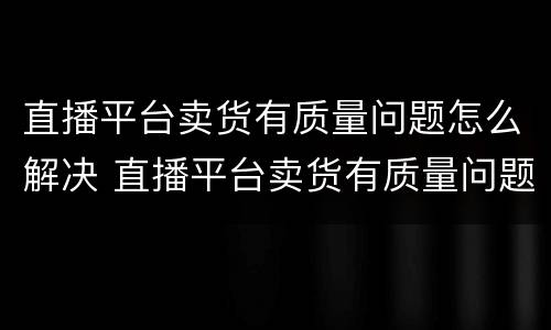 直播平台卖货有质量问题怎么解决 直播平台卖货有质量问题怎么解决呢