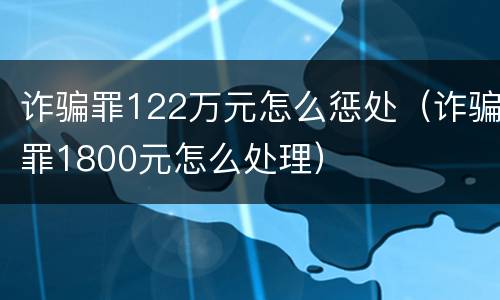 诈骗罪122万元怎么惩处（诈骗罪1800元怎么处理）