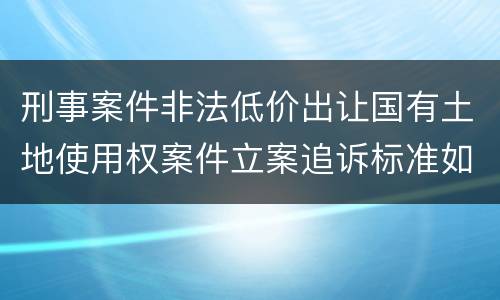 刑事案件非法低价出让国有土地使用权案件立案追诉标准如何