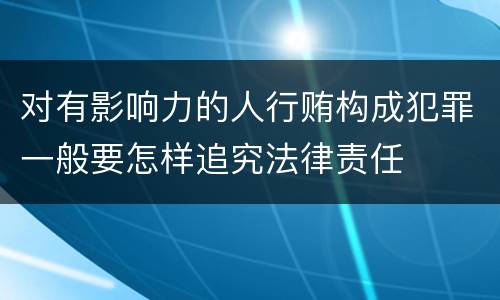 对有影响力的人行贿构成犯罪一般要怎样追究法律责任