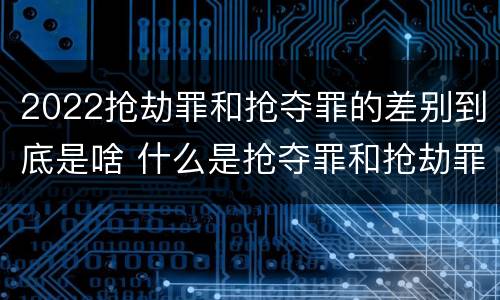 2022抢劫罪和抢夺罪的差别到底是啥 什么是抢夺罪和抢劫罪的区别