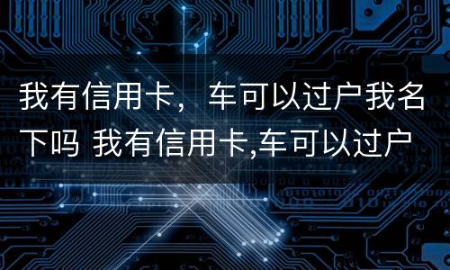 我有信用卡，车可以过户我名下吗 我有信用卡,车可以过户我名下吗怎么办