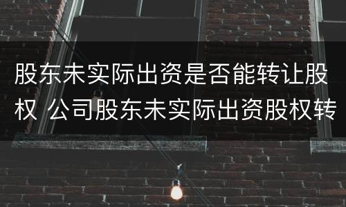 股东未实际出资是否能转让股权 公司股东未实际出资股权转让是否有效