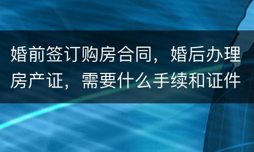 婚前签订购房合同，婚后办理房产证，需要什么手续和证件