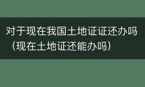 对于现在我国土地证证还办吗（现在土地证还能办吗）