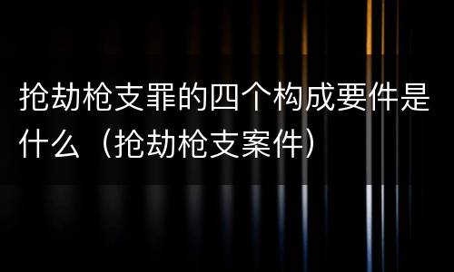 抢劫枪支罪的四个构成要件是什么（抢劫枪支案件）