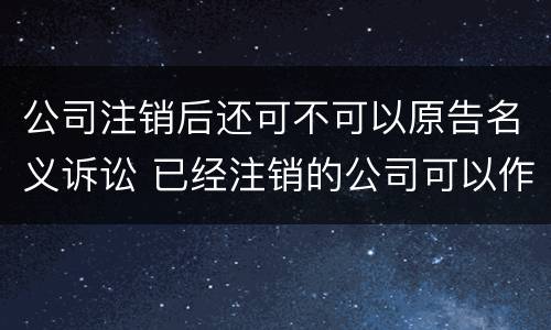 公司注销后还可不可以原告名义诉讼 已经注销的公司可以作为被告吗