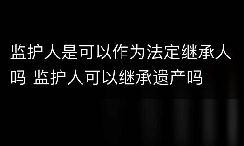 监护人是可以作为法定继承人吗 监护人可以继承遗产吗