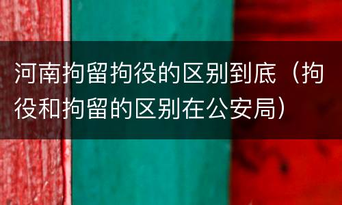 河南拘留拘役的区别到底（拘役和拘留的区别在公安局）