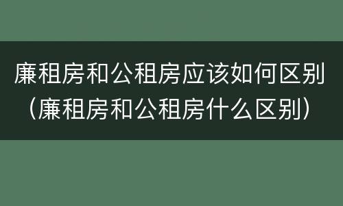 廉租房和公租房应该如何区别（廉租房和公租房什么区别）