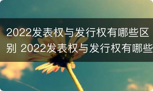 2022发表权与发行权有哪些区别 2022发表权与发行权有哪些区别及联系