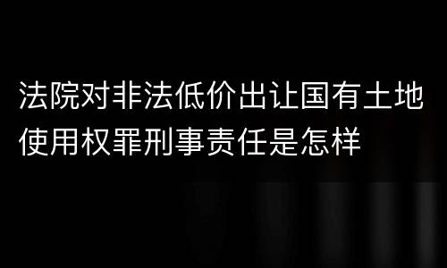 法院对非法低价出让国有土地使用权罪刑事责任是怎样