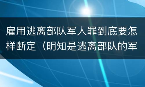 雇用逃离部队军人罪到底要怎样断定（明知是逃离部队的军人而雇用的）