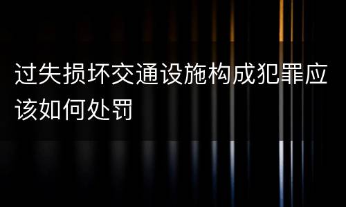 过失损坏交通设施构成犯罪应该如何处罚