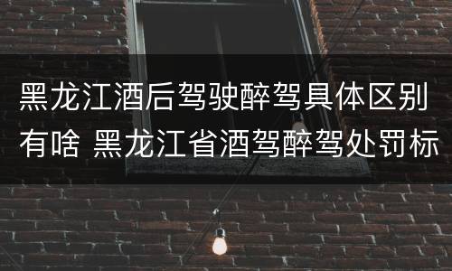 黑龙江酒后驾驶醉驾具体区别有啥 黑龙江省酒驾醉驾处罚标准