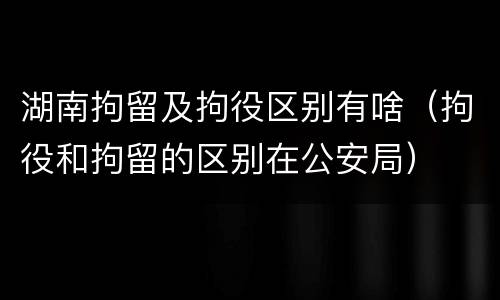 湖南拘留及拘役区别有啥（拘役和拘留的区别在公安局）