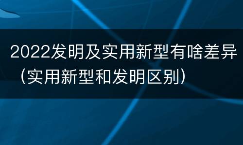 2022发明及实用新型有啥差异（实用新型和发明区别）