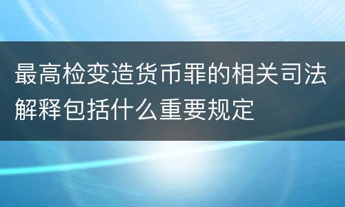 最高检变造货币罪的相关司法解释包括什么重要规定