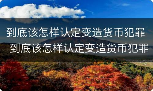 到底该怎样认定变造货币犯罪 到底该怎样认定变造货币犯罪行为