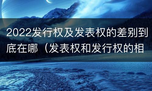 2022发行权及发表权的差别到底在哪（发表权和发行权的相同点）