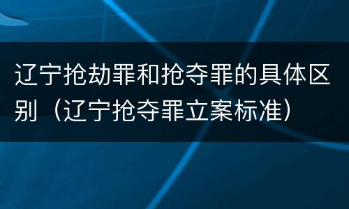 辽宁抢劫罪和抢夺罪的具体区别（辽宁抢夺罪立案标准）