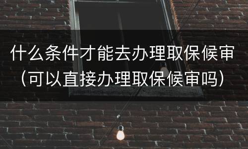 什么条件才能去办理取保候审（可以直接办理取保候审吗）