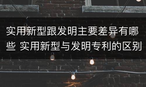 实用新型跟发明主要差异有哪些 实用新型与发明专利的区别有哪些