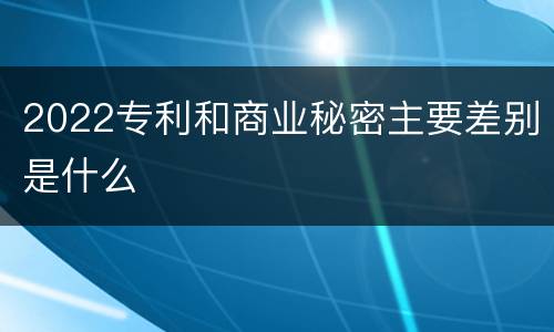 2022专利和商业秘密主要差别是什么